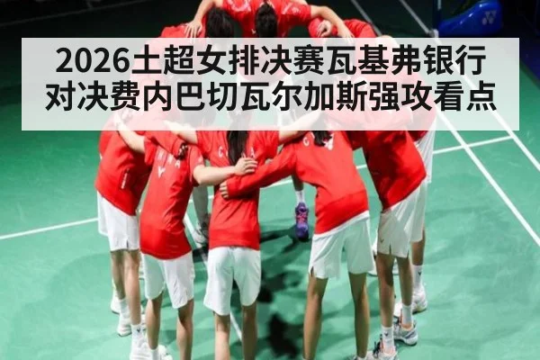 2026土超女排决赛瓦基弗银行对决费内巴切瓦尔加斯强攻看点