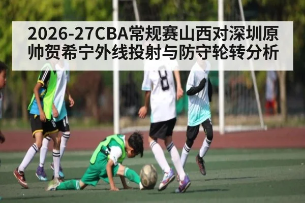 2026-27CBA常规赛山西对深圳原帅贺希宁外线投射与防守轮转分析